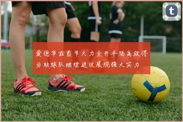 爱德华兹首节火力全开半场高效得分助球队继续进攻展现强大实力