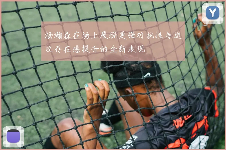 杨瀚森在场上展现更强对抗性与进攻存在感提升的全新表现