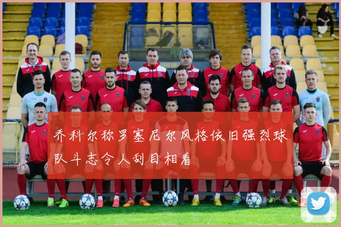 乔科尔称罗塞尼尔风格依旧强烈球队斗志令人刮目相看