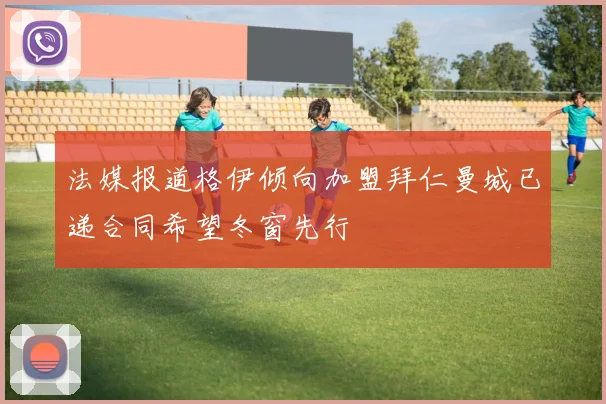 法媒报道格伊倾向加盟拜仁曼城已递合同希望冬窗先行