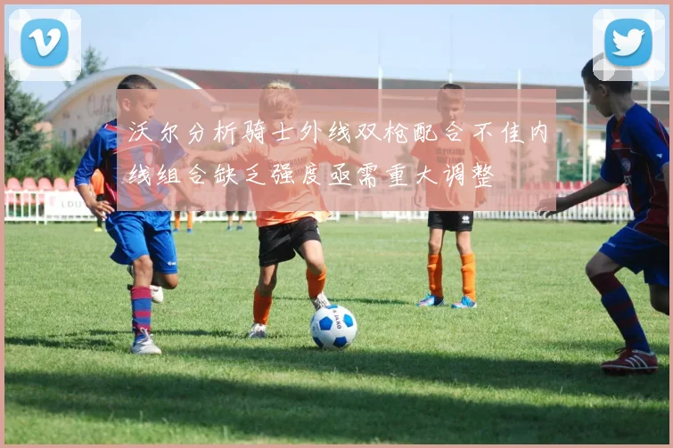 沃尔分析骑士外线双枪配合不佳内线组合缺乏强度亟需重大调整