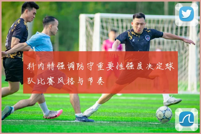 科内特强调防守重要性强度决定球队比赛风格与节奏