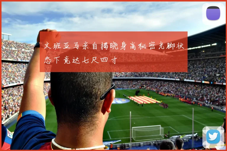 文班亚马亲自揭晓身高秘密光脚状态下竟达七尺四寸