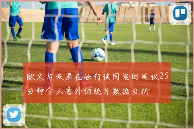 欧文与浓眉在独行侠同场时间仅25分钟令人意外的统计数据分析