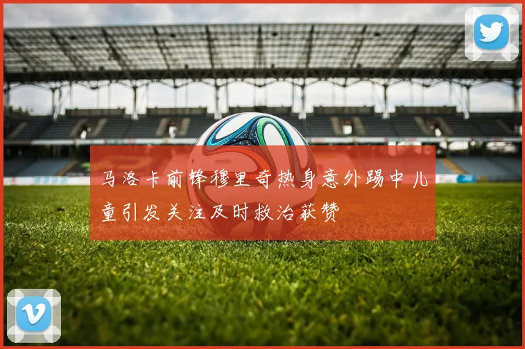 马洛卡前锋穆里奇热身意外踢中儿童引发关注及时救治获赞