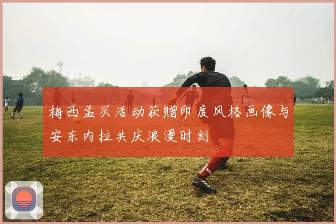 梅西孟买活动获赠印度风格画像与安东内拉共庆浪漫时刻