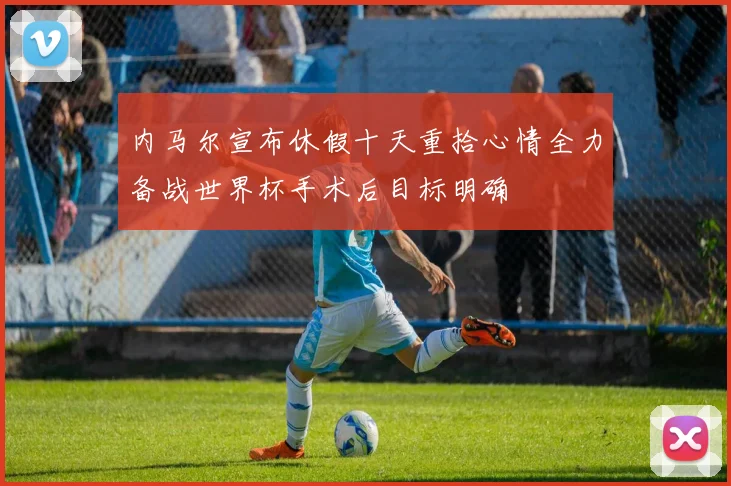内马尔宣布休假十天重拾心情全力备战世界杯手术后目标明确
