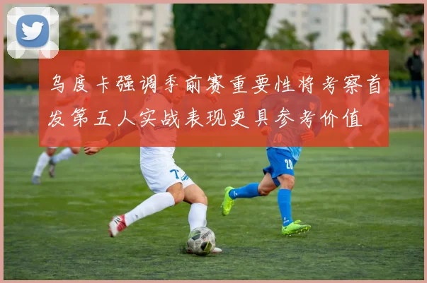 乌度卡强调季前赛重要性将考察首发第五人实战表现更具参考价值