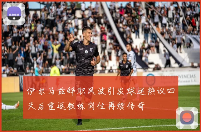 伊尔马兹辞职风波引发球迷热议四天后重返教练岗位再续传奇
