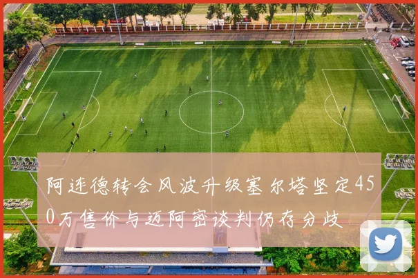 阿连德转会风波升级塞尔塔坚定450万售价与迈阿密谈判仍存分歧