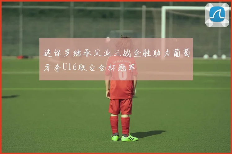 迷你罗继承父业三战全胜助力葡萄牙夺U16联合会杯冠军