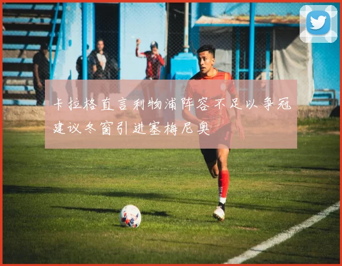 卡拉格直言利物浦阵容不足以争冠建议冬窗引进塞梅尼奥