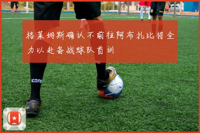 格莱姆斯确认不前往阿布扎比将全力以赴备战球队首训