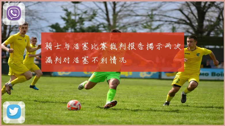 骑士与活塞比赛裁判报告揭示两次漏判对活塞不利情况