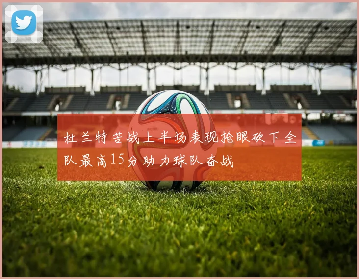 杜兰特苦战上半场表现抢眼砍下全队最高15分助力球队奋战