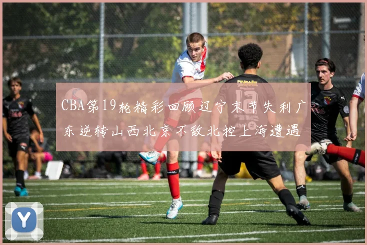 CBA第19轮精彩回顾辽宁末节失利广东逆转山西北京不敌北控上海遭遇浙江重创