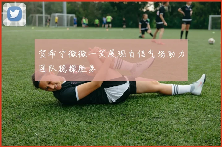 贺希宁微微一笑展现自信气场助力团队稳操胜券