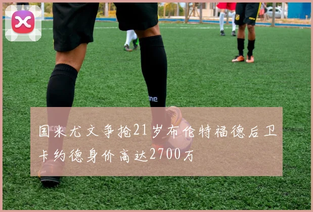 国米尤文争抢21岁布伦特福德后卫卡约德身价高达2700万