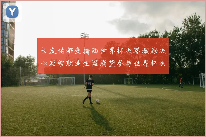 长友佑都受梅西世界杯决赛激励决心延续职业生涯渴望参与世界杯决赛