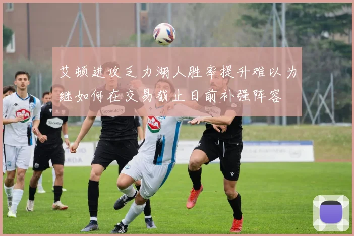 艾顿进攻乏力湖人胜率提升难以为继如何在交易截止日前补强阵容