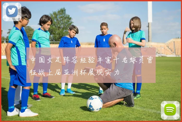 中国女足阵容经验丰富十名球员曾征战上届亚洲杯展现实力